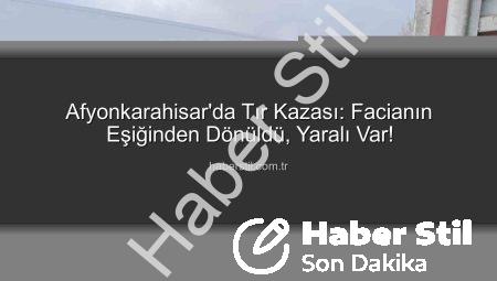 Afyonkarahisar’da Tır Kazası: Facianın Eşiğinden Dönüldü, Yaralı Var!
