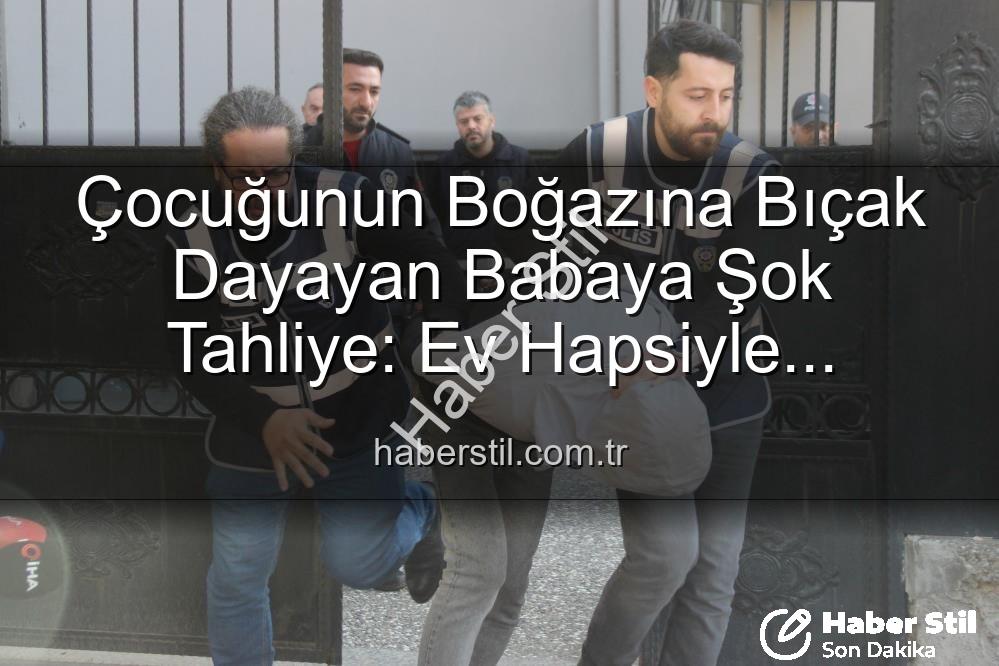 Çocuğunun Boğazına Bıçak Dayayan Babaya Şok Tahliye: Ev Hapsiyle Serbest